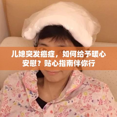 儿媳突发癌症，如何给予暖心安慰？贴心指南伴你行