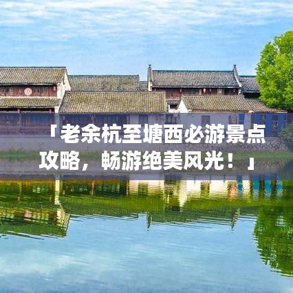 「老余杭至塘西必游景点攻略，畅游绝美风光！」